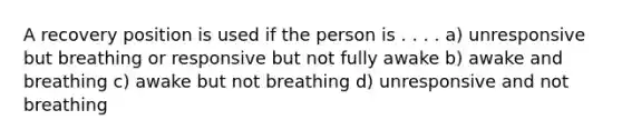 A recovery position is used if the person is . . . . a) unresponsive but breathing or responsive but not fully awake b) awake and breathing c) awake but not breathing d) unresponsive and not breathing