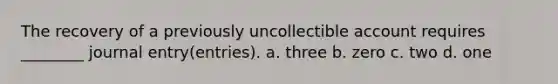 The recovery of a previously uncollectible account requires ________ journal entry(entries). a. three b. zero c. two d. one