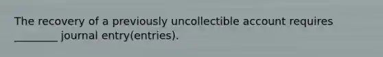 The recovery of a previously uncollectible account requires ________ journal entry(entries).