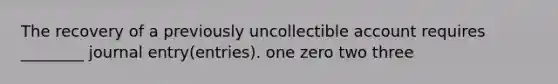 The recovery of a previously uncollectible account requires ________ journal entry(entries). one zero two three