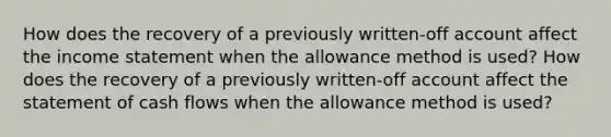 How does the recovery of a previously written-off account affect the income statement when the allowance method is used? How does the recovery of a previously written-off account affect the statement of cash flows when the allowance method is used?