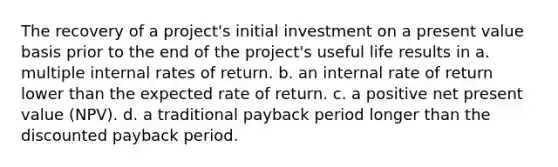 The recovery of a project's initial investment on a present value basis prior to the end of the project's useful life results in a. multiple internal rates of return. b. an internal rate of return lower than the expected rate of return. c. a positive net present value (NPV). d. a traditional payback period longer than the discounted payback period.