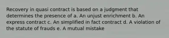 Recovery in quasi contract is based on a judgment that determines the presence of a. An unjust enrichment b. An express contract c. An simplified in fact contract d. A violation of the statute of frauds e. A mutual mistake