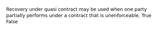 Recovery under quasi contract may be used when one party partially performs under a contract that is unenforceable. True False