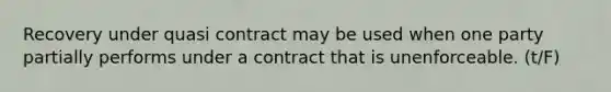 Recovery under quasi contract may be used when one party partially performs under a contract that is unenforceable. (t/F)