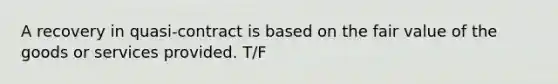 A recovery in quasi-contract is based on the fair value of the goods or services provided. T/F