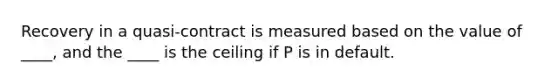 Recovery in a quasi-contract is measured based on the value of ____, and the ____ is the ceiling if P is in default.