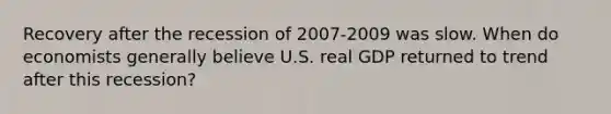 Recovery after the recession of 2007-2009 was slow. When do economists generally believe U.S. real GDP returned to trend after this recession?