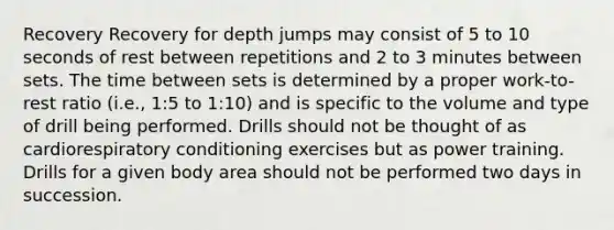 Recovery Recovery for depth jumps may consist of 5 to 10 seconds of rest between repetitions and 2 to 3 minutes between sets. The time between sets is determined by a proper work-to-rest ratio (i.e., 1:5 to 1:10) and is specific to the volume and type of drill being performed. Drills should not be thought of as cardiorespiratory conditioning exercises but as power training. Drills for a given body area should not be performed two days in succession.