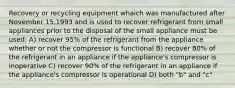 Recovery or recycling equipment whaich was manufactured after November 15,1993 and is used to recover refrigerant from small appliances prior to the disposal of the small appliance must be used: A) recover 95% of the refrigerant from the appliance whether or not the compressor is functional B) recover 80% of the refrigerant in an appliance if the appliance's compressor is inoperative C) recover 90% of the refrigerant in an appliance if the appliance's compressor is operational D) both "b" and "c"