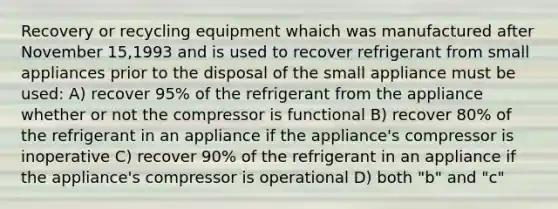 Recovery or recycling equipment whaich was manufactured after November 15,1993 and is used to recover refrigerant from small appliances prior to the disposal of the small appliance must be used: A) recover 95% of the refrigerant from the appliance whether or not the compressor is functional B) recover 80% of the refrigerant in an appliance if the appliance's compressor is inoperative C) recover 90% of the refrigerant in an appliance if the appliance's compressor is operational D) both "b" and "c"