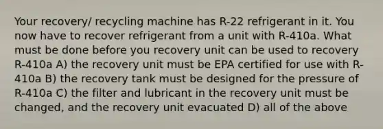 Your recovery/ recycling machine has R-22 refrigerant in it. You now have to recover refrigerant from a unit with R-410a. What must be done before you recovery unit can be used to recovery R-410a A) the recovery unit must be EPA certified for use with R-410a B) the recovery tank must be designed for the pressure of R-410a C) the filter and lubricant in the recovery unit must be changed, and the recovery unit evacuated D) all of the above