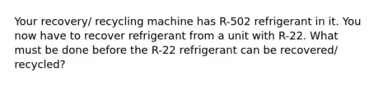 Your recovery/ recycling machine has R-502 refrigerant in it. You now have to recover refrigerant from a unit with R-22. What must be done before the R-22 refrigerant can be recovered/ recycled?