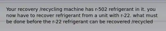 Your recovery /recycling machine has r-502 refrigerant in it. you now have to recover refrigerant from a unit with r-22. what must be done before the r-22 refrigerant can be recovered /recycled