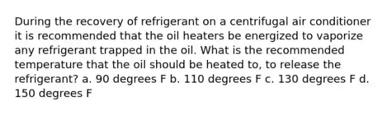 During the recovery of refrigerant on a centrifugal air conditioner it is recommended that the oil heaters be energized to vaporize any refrigerant trapped in the oil. What is the recommended temperature that the oil should be heated to, to release the refrigerant? a. 90 degrees F b. 110 degrees F c. 130 degrees F d. 150 degrees F