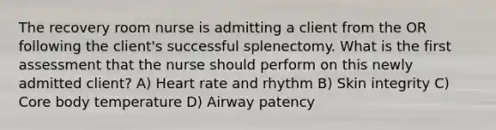 The recovery room nurse is admitting a client from the OR following the client's successful splenectomy. What is the first assessment that the nurse should perform on this newly admitted client? A) Heart rate and rhythm B) Skin integrity C) Core body temperature D) Airway patency