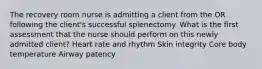 The recovery room nurse is admitting a client from the OR following the client's successful splenectomy. What is the first assessment that the nurse should perform on this newly admitted client? Heart rate and rhythm Skin integrity Core body temperature Airway patency