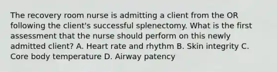 The recovery room nurse is admitting a client from the OR following the client's successful splenectomy. What is the first assessment that the nurse should perform on this newly admitted client? A. Heart rate and rhythm B. Skin integrity C. Core body temperature D. Airway patency