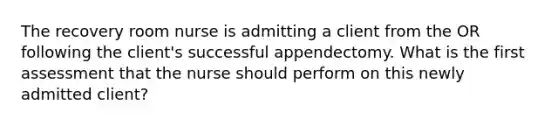 The recovery room nurse is admitting a client from the OR following the client's successful appendectomy. What is the first assessment that the nurse should perform on this newly admitted client?