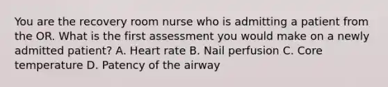 You are the recovery room nurse who is admitting a patient from the OR. What is the first assessment you would make on a newly admitted patient? A. Heart rate B. Nail perfusion C. Core temperature D. Patency of the airway