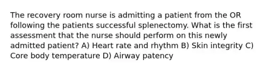 The recovery room nurse is admitting a patient from the OR following the patients successful splenectomy. What is the first assessment that the nurse should perform on this newly admitted patient? A) Heart rate and rhythm B) Skin integrity C) Core body temperature D) Airway patency