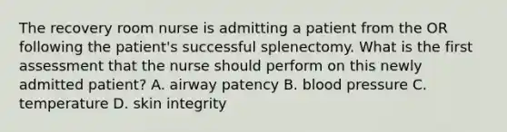 The recovery room nurse is admitting a patient from the OR following the patient's successful splenectomy. What is the first assessment that the nurse should perform on this newly admitted patient? A. airway patency B. blood pressure C. temperature D. skin integrity