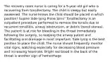 The recovery room nurse is caring for a 9-year old girl who is recovering from tonsillectomy. The child is sleepy but easily awakened. The nurse knows the child should be placed in which position? Supine Side-lying Prone Sims" Tonsillectomy is an outpatient procedure performed to remove the tonsils due to recurrent tonsillitis, airway obstruction, or debris (tonsil stones). The patient is at risk for bleeding in the throat immediately following the surgery, so keeping the airway patent and facilitating oral drainage is most important. Side-lying is the best position to place the child. The nurse should frequently monitor vital signs, watching especially for decreasing blood pressure and increasing heartrate. Bright red blood in the back of the throat is another sign of hemorrhage