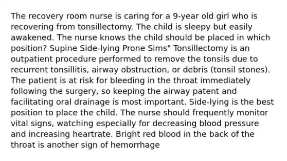 The recovery room nurse is caring for a 9-year old girl who is recovering from tonsillectomy. The child is sleepy but easily awakened. The nurse knows the child should be placed in which position? Supine Side-lying Prone Sims" Tonsillectomy is an outpatient procedure performed to remove the tonsils due to recurrent tonsillitis, airway obstruction, or debris (tonsil stones). The patient is at risk for bleeding in the throat immediately following the surgery, so keeping the airway patent and facilitating oral drainage is most important. Side-lying is the best position to place the child. The nurse should frequently monitor vital signs, watching especially for decreasing blood pressure and increasing heartrate. Bright red blood in the back of the throat is another sign of hemorrhage