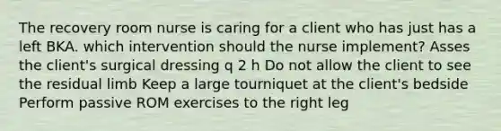 The recovery room nurse is caring for a client who has just has a left BKA. which intervention should the nurse implement? Asses the client's surgical dressing q 2 h Do not allow the client to see the residual limb Keep a large tourniquet at the client's bedside Perform passive ROM exercises to the right leg