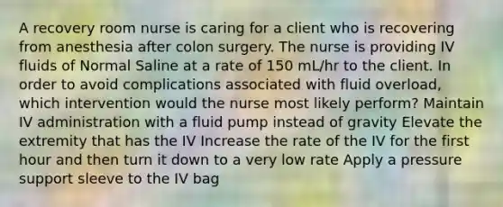 A recovery room nurse is caring for a client who is recovering from anesthesia after colon surgery. The nurse is providing IV fluids of Normal Saline at a rate of 150 mL/hr to the client. In order to avoid complications associated with fluid overload, which intervention would the nurse most likely perform? Maintain IV administration with a fluid pump instead of gravity Elevate the extremity that has the IV Increase the rate of the IV for the first hour and then turn it down to a very low rate Apply a pressure support sleeve to the IV bag