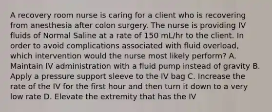 A recovery room nurse is caring for a client who is recovering from anesthesia after colon surgery. The nurse is providing IV fluids of Normal Saline at a rate of 150 mL/hr to the client. In order to avoid complications associated with fluid overload, which intervention would the nurse most likely perform? A. Maintain IV administration with a fluid pump instead of gravity B. Apply a pressure support sleeve to the IV bag C. Increase the rate of the IV for the first hour and then turn it down to a very low rate D. Elevate the extremity that has the IV