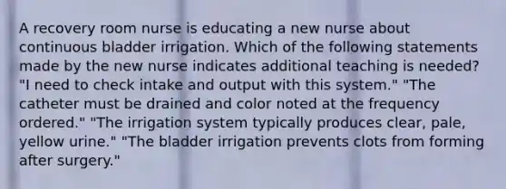 A recovery room nurse is educating a new nurse about continuous bladder irrigation. Which of the following statements made by the new nurse indicates additional teaching is needed? "I need to check intake and output with this system." "The catheter must be drained and color noted at the frequency ordered." "The irrigation system typically produces clear, pale, yellow urine." "The bladder irrigation prevents clots from forming after surgery."