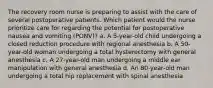 The recovery room nurse is preparing to assist with the care of several postoperative patients. Which patient would the nurse prioritize care for regarding the potential for postoperative nausea and vomiting (PONV)? a. A 5-year-old child undergoing a closed reduction procedure with regional anesthesia b. A 50-year-old woman undergoing a total hysterectomy with general anesthesia c. A 27-year-old man undergoing a middle ear manipulation with general anesthesia d. An 80-year-old man undergoing a total hip replacement with spinal anesthesia