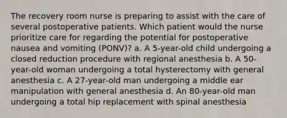 The recovery room nurse is preparing to assist with the care of several postoperative patients. Which patient would the nurse prioritize care for regarding the potential for postoperative nausea and vomiting (PONV)? a. A 5-year-old child undergoing a closed reduction procedure with regional anesthesia b. A 50-year-old woman undergoing a total hysterectomy with general anesthesia c. A 27-year-old man undergoing a middle ear manipulation with general anesthesia d. An 80-year-old man undergoing a total hip replacement with spinal anesthesia