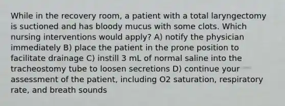 While in the recovery room, a patient with a total laryngectomy is suctioned and has bloody mucus with some clots. Which nursing interventions would apply? A) notify the physician immediately B) place the patient in the prone position to facilitate drainage C) instill 3 mL of normal saline into the tracheostomy tube to loosen secretions D) continue your assessment of the patient, including O2 saturation, respiratory rate, and breath sounds