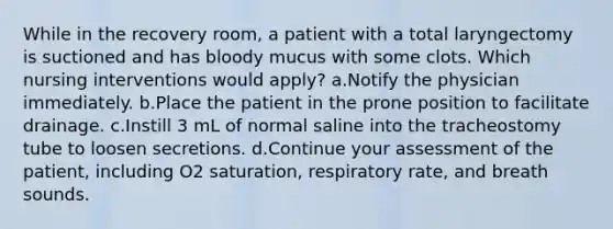 While in the recovery room, a patient with a total laryngectomy is suctioned and has bloody mucus with some clots. Which nursing interventions would apply? a.Notify the physician immediately. b.Place the patient in the prone position to facilitate drainage. c.Instill 3 mL of normal saline into the tracheostomy tube to loosen secretions. d.Continue your assessment of the patient, including O2 saturation, respiratory rate, and breath sounds.