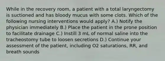 While in the recovery room, a patient with a total laryngectomy is suctioned and has bloody mucus with some clots. Which of the following nursing interventions would apply? A.) Notify the physician immediately B.) Place the patient in the prone position to facilitate drainage C.) Instill 3 mL of normal saline into the tracheostomy tube to loosen secretions D.) Continue your assessment of the patient, including O2 saturations, RR, and breath sounds