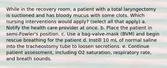 While in the recovery room, a patient with a total laryngectomy is suctioned and has bloody mucus with some clots. Which nursing interventions would apply? (select all that apply) a. Notify the health care provider at once. b. Place the patient in semi-Fowler's position. c. Use a bag-valve-mask (BVM) and begin rescue breathing for the patient d. Instill 10 mL of normal saline into the tracheostomy tube to loosen secretions. e. Continue patient assessment, including O2 saturation, respiratory rate, and breath sounds.