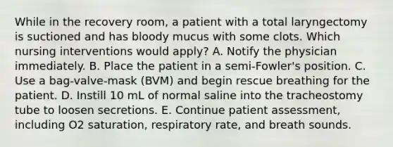 While in the recovery room, a patient with a total laryngectomy is suctioned and has bloody mucus with some clots. Which nursing interventions would apply? A. Notify the physician immediately. B. Place the patient in a semi-Fowler's position. C. Use a bag-valve-mask (BVM) and begin rescue breathing for the patient. D. Instill 10 mL of normal saline into the tracheostomy tube to loosen secretions. E. Continue patient assessment, including O2 saturation, respiratory rate, and breath sounds.