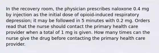 In the recovery room, the physician prescribes naloxone 0.4 mg by injection as the initial dose of opioid-induced respiratory depression; it may be followed in 5 minutes with 0.2 mg. Orders read that the nurse should contact the primary health care provider when a total of 1 mg is given. How many times can the nurse give the drug before contacting the primary health care provider.