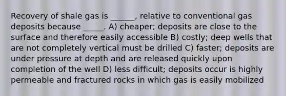 Recovery of shale gas is ______, relative to conventional gas deposits because _____. A) cheaper; deposits are close to the surface and therefore easily accessible B) costly; deep wells that are not completely vertical must be drilled C) faster; deposits are under pressure at depth and are released quickly upon completion of the well D) less difficult; deposits occur is highly permeable and fractured rocks in which gas is easily mobilized