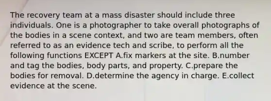 The recovery team at a mass disaster should include three individuals. One is a photographer to take overall photographs of the bodies in a scene context, and two are team members, often referred to as an evidence tech and scribe, to perform all the following functions EXCEPT A.fix markers at the site. B.number and tag the bodies, body parts, and property. C.prepare the bodies for removal. D.determine the agency in charge. E.collect evidence at the scene.