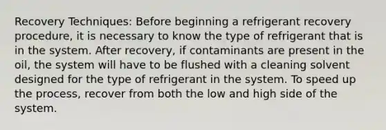 Recovery Techniques: Before beginning a refrigerant recovery procedure, it is necessary to know the type of refrigerant that is in the system. After recovery, if contaminants are present in the oil, the system will have to be flushed with a cleaning solvent designed for the type of refrigerant in the system. To speed up the process, recover from both the low and high side of the system.