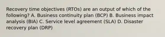 Recovery time objectives (RTOs) are an output of which of the following? A. Business continuity plan (BCP) B. Business impact analysis (BIA) C. Service level agreement (SLA) D. Disaster recovery plan (DRP)