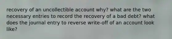 recovery of an uncollectible account why? what are the two necessary entries to record the recovery of a bad debt? what does the journal entry to reverse write-off of an account look like?