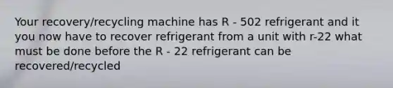 Your recovery/recycling machine has R - 502 refrigerant and it you now have to recover refrigerant from a unit with r-22 what must be done before the R - 22 refrigerant can be recovered/recycled