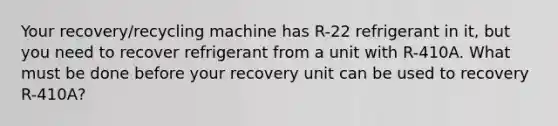 Your recovery/recycling machine has R-22 refrigerant in it, but you need to recover refrigerant from a unit with R-410A. What must be done before your recovery unit can be used to recovery R-410A?