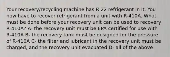 Your recovery/recycling machine has R-22 refrigerant in it. You now have to recover refrigerant from a unit with R-410A. What must be done before your recovery unit can be used to recovery R-410A? A- the recovery unit must be EPA certified for use with R-410A B- the recovery tank must be designed for the pressure of R-410A C- the filter and lubricant in the recovery unit must be charged, and the recovery unit evacuated D- all of the above