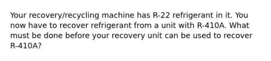 Your recovery/recycling machine has R-22 refrigerant in it. You now have to recover refrigerant from a unit with R-410A. What must be done before your recovery unit can be used to recover R-410A?