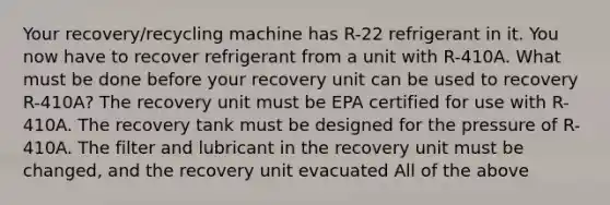 Your recovery/recycling machine has R-22 refrigerant in it. You now have to recover refrigerant from a unit with R-410A. What must be done before your recovery unit can be used to recovery R-410A? The recovery unit must be EPA certified for use with R-410A. The recovery tank must be designed for the pressure of R-410A. The filter and lubricant in the recovery unit must be changed, and the recovery unit evacuated All of the above